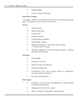 50 :: Commerce (Business Studies)


                                 •       Unlimited liability

                                 •       Scope for friction and quarrel

                          Joint Stock Company

                           A company is defined as an artificial person created by law, having separate legal
                          entity, with perpetual succession and a common seal.

                          Features :

                                 •       Artificial Person
                                 •       Separate legal Entity
                                 •       Common Seal
                                 •       Perpetual Existence
                                 •       Limited liability of Members
                                 •       Transferability of Shares
                                 •       Minimum membership– 2 for Private limited company
                                         7 for public limited company

                                 •       Maximum membership – 50 for Private limited company       Unlimited
                                         for Public limited company

                          Advantages :

                                 •       Limited liability

                                 •       Continuity of existence

                                 •       Benefits of large scale operation

                                 •       Professional management

                                 •       Contribution to the society through creation of employment,
                                         promoting ancillary industries etc.

                                 •       Research and Development

                          Disadvantages :

                                 •       Compliance with several laws and fulfillment of a number of legal
                                         formalities during formation

                                 •       Management and control by a group

                                 •       Shares are subject to manipulation and speculation
 