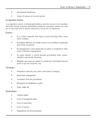 Forms of Business Organisation :: 51


       •       Government interference

       •       Scope of misuse of resource power

Co-operative Society

A co-operative society is formed particularly to provide services to its members
and to the society in general. Individuals, producers, consumers, farmers etc. who
are in need and wish to protect themselves can go for co-operatives.

Features :

       •       It is a body corporate that enjoys certain privileges like a joint
               stock company.

       •       Its primary objective is to render services to its members in particular
               and society in general.

       •       Its management is most democratic in nature as compared to other
               forms of business organisations.

       •       Its major finance is raised through government loans, grants,
               subsidies and outside donations.

       •       Members get return on capital at a fixed rate of dividend from the
               profit as per the Societies Act.

Advantages :

       •       Formation relatively easy than a Joint Stock Company.

       •       Democratic management

       •       Assistance from the government

       •       Elimination of middlemen’s profit

       •       Fairly stable life

Disadvantages :

       •       Limited capital

       •       Lack of managerial talent

       •       Lack of motivation

       •       Lack of secrecy

       •       Dependence on the government
 