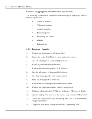 52 :: Commerce (Business Studies)


                          Choice of an appropriate form of business organisation :

                          The following factors can be considered while selecting an appropriate form of
                          business organisation-

                                 •      Nature of business

                                 •      Volume of business

                                 •      Area of operation

                                 •      Finance required

                                 •      Ownership and control

                                 •      Liability

                                 •      Independence

                          2.12 Terminal Exercise
                          1.     What are the limitations of sole tradership ?

                          2.     Discuss the social desirability of a sole tradership business.

                          3.     Give six advantages of a sole trading business ?

                          4.     What is a joint hindu family business ?

                          5.     What are the disadvantages of a JHF business ?

                          6.     State the advantages of a partnership business .

                          7.     Give five advantages of a joint stock company .

                          8.     Name any five type of co-operatives.

                          9.     What are the disadvantages of co-operative societies ?

                          10.    What are the characteristics of a business organisation ?

                          11.    What is a sole trading firm ? What are its features ? Discuss in details.

                          12.    Can sole trading firm survive in the present day economy ? If so why?

                          13.    Discuss the characteristics of a partnership firm. How is it different than
                                 sole proprietorship ?

                          14.    Compare a Joint Hindu Family business and a partnership firm.
 