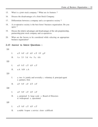 Forms of Business Organisation :: 53


15.    What is a joint stock company ? What are its features ?

16.    Discuss the disadvantages of a Joint Stock Company.

17.    Differentiate between a company and a co-operative society ?

18.    A co-operative society is the best form f business organisation. Do you
       agree ?

19.    Discuss the relative advantages and disadvantages of the sole proprietorship,
       partnership,joint stock company and co-operatives.

20.    What are the factors to be considered while selecting an appropriate
       business organisation?

2.13 Answer to Intext Questions :
 2.1

       I.     a.T b.F c.F d.F e.T f.F g.F

       II.    1.e 2.f 3.d 4.a 5.c 6.b

 2.2

       I.     a.F b.T c.T d.F e.T

       II.    a.A b.D c.A

 2.3

       I.     a. two b. jointly and severally c. voluntary d. principal-agent
              e. partners, firm

       II.    a.F b.F c.F d.T e.F

 2.4

       I.     a.F b.F c.F d.F e.F

       II.    a. perpetual b. large scale c. Board of Directors
              d. widespread e. speculated

 2.5

       I.     a.T b.F c.T d.F e.T

       II.    a.stable b.open c.service d.ten e.difficult
 