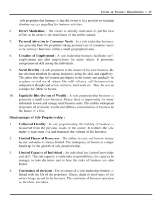 Forms of Business Organisation :: 23


       sole proprietorship business is that the owner is in a position to maintain
      absolute secrecy regarding his business activities.

6.    Direct Motivation : The owner is directly motivated to put his best
      efforts as he alone is the beneficiary of the profits earned.

7.    Personal Attention to Consumer Needs : In a sole tradership business,
      one generally finds the proprietor taking personal care of consumer needs
      as he normally functions within a small geographical area.

8.    Creation of Employment : A sole tradership business facilitates self-
      employment and also employment for many others. It promotes
      entrepreneurial skill among the individuals.

9.    Social Benefits : A sole proprietor is the master of his own business. He
      has absolute freedom in taking decisions, using his skill and capability.
      This gives him high self-esteem and dignity in the society and gradually he
      acquires several social virtues like self- reliance, self-determination,
      independent thought and action, initiative, hard work etc,. Thus, he sets an
      example for others to follow.

10.   Equitable Distribution of Wealth : A sole proprietorship business is
      generally a small scale business. Hence there is opportunity for many
      individuals to own and manage small business units. This enables widespread
      dispersion of economic wealth and diffuses concentration of business in
      the hands of a few.

Disadvantages of Sole Proprietorship :

1.    Unlimited Liability : In sole proprietorship, the liability of business is
      recovered from the personal assets of the owner. It restricts the sole
      trader to take more risk and increases the volume of his business.

2.    Limited Financial Resources : The ability to raise and borrow money
      by one individual is always limited. The inadequacy of finance is a major
      handicap for the growth of sole proprietorship.

3.    Limited Capacity of Individual : An individual has limited knowledge
      and skill. Thus his capacity to undertake responsibilities, his capacity to
      manage, to take decisions and to bear the risks of business are also
      limited.

4.    Uncertainty of duration : The existence of a sole tradership business is
      linked with the life of the proprietor. Illness, death or insolvency of the
      owner brings an end to the business. The continuity of business operation
      is, therefore, uncertain.
 
