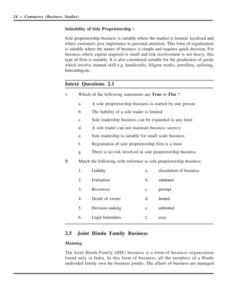 24 :: Commerce (Business Studies)


                          Suitability of Sole Proprietorship :

                          Sole proprietorship business is suitable where the market is limited, localised and
                          where customers give importance to personal attention. This form of organisation
                          is suitable where the nature of business is simple and requires quick decision. For
                          business where capital required is small and risk involvement is not heavy, this
                          type of firm is suitable. It is also considered suitable for the production of goods
                          which involve manual skill e.g. handicrafts, filigree works, jewellery, tailoring,
                          haircutting,etc.


                          Intext Questions 2.1
                          1.     Which of the following statements are True or Flse ?

                                 a.      A sole proprietorship business is started by one person
                                 b.      The liability of a sole trader is limited
                                 c.      Sole tradership business can be expanded to any limit
                                 d.      A sole trader can not maintain business secrecy
                                 e.      Sole tradership is suitable for small scale business
                                 f.      Registration of sole proprietorship firm is a must
                                 g.      There is no risk involved in sole proprietorship business

                          II     Match the following with reference to sole proprietorship business:

                                 1.      Liability                      a.     dissolution of business

                                 2.      Formation                      b.     minimum

                                 3.      Resources                      c.     prompt

                                 4.      Death of owner                 d.     limited

                                 5.      Decision making                e.     unlimited

                                 6.      Legal formalities              f.     easy


                          2.5   Joint Hindu Family Business
                          Meaning

                          The Joint Hindu Family (JHF) business is a form of business organisation
                          found only in India. In this form of business, all the members of a Hindu
                          undivided family own the business jointly. The affairs of business are managed
 