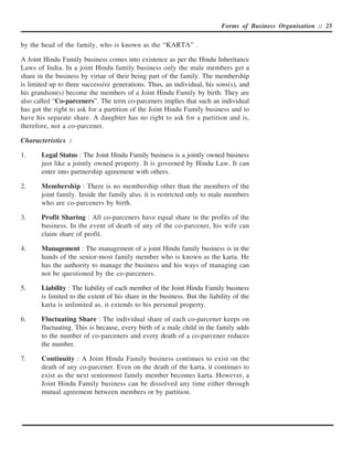 Forms of Business Organisation :: 25


by the head of the family, who is known as the “KARTA” .

A Joint Hindu Family business comes into existence as per the Hindu Inheritance
Laws of India. In a joint Hindu family business only the male members get a
share in the business by virtue of their being part of the family. The membership
is limited up to three successive generations. Thus, an individual, his sons(s), and
his grandson(s) become the members of a Joint Hindu Family by birth. They are
also called “Co-parceners”. The term co-parceners implies that such an individual
has got the right to ask for a partition of the Joint Hindu Family business and to
have his separate share. A daughter has no right to ask for a partition and is,
therefore, not a co-parcener.

Characteristics :

1.     Legal Status : The Joint Hindu Family business is a jointly owned business
       just like a jointly owned property. It is governed by Hindu Law. It can
       enter into partnership agreement with others.

2.     Membership : There is no membership other than the members of the
       joint family. Inside the family also, it is restricted only to male members
       who are co-parceners by birth.

3.     Profit Sharing : All co-parceners have equal share in the profits of the
       business. In the event of death of any of the co-parcener, his wife can
       claim share of profit.

4.     Management : The management of a joint Hindu family business is in the
       hands of the senior-most family member who is known as the karta. He
       has the authority to manage the business and his ways of managing can
       not be questioned by the co-parceners.

5.     Liability : The liability of each member of the Joint Hindu Family business
       is limited to the extent of his share in the business. But the liability of the
       karta is unlimited as, it extends to his personal property.

6.     Fluctuating Share : The individual share of each co-parcener keeps on
       fluctuating. This is because, every birth of a male child in the family adds
       to the number of co-parceners and every death of a co-parcener reduces
       the number.

7.     Continuity : A Joint Hindu Family business continues to exist on the
       death of any co-parcener. Even on the death of the karta, it continues to
       exist as the next seniormost family member becomes karta. However, a
       Joint Hindu Family business can be dissolved any time either through
       mutual agreement between members or by partition.
 