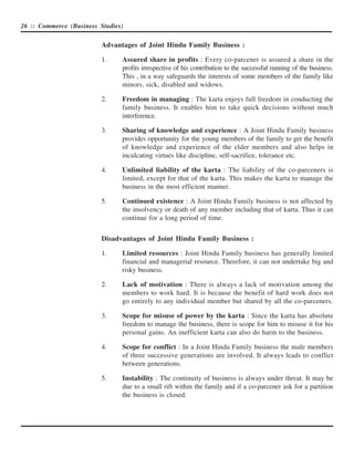26 :: Commerce (Business Studies)


                          Advantages of Joint Hindu Family Business :

                          1.    Assured share in profits : Every co-parcener is assured a share in the
                                profits irrespective of his contribution to the successful running of the business.
                                This , in a way safeguards the interests of some members of the family like
                                minors, sick, disabled and widows.

                          2.    Freedom in managing : The karta enjoys full freedom in conducting the
                                family business. It enables him to take quick decisions without much
                                interference.

                          3.    Sharing of knowledge and experience : A Joint Hindu Family business
                                provides opportunity for the young members of the family to get the benefit
                                of knowledge and experience of the elder members and also helps in
                                inculcating virtues like discipline, self-sacrifice, tolerance etc.

                          4.    Unlimited liability of the karta : The liability of the co-parceners is
                                limited, except for that of the karta. This makes the karta to manage the
                                business in the most efficient manner.

                          5.    Continued existence : A Joint Hindu Family business is not affected by
                                the insolvency or death of any member including that of karta. Thus it can
                                continue for a long period of time.


                          Disadvantages of Joint Hindu Family Business :

                          1.    Limited resources : Joint Hindu Family business has generally limited
                                financial and managerial resource. Therefore, it can not undertake big and
                                risky business.

                          2.    Lack of motivation : There is always a lack of motivation among the
                                members to work hard. It is because the benefit of hard work does not
                                go entirely to any individual member but shared by all the co-parceners.

                          3.    Scope for misuse of power by the karta : Since the karta has absolute
                                freedom to manage the business, there is scope for him to misuse it for his
                                personal gains. An inefficient karta can also do harm to the business.

                          4.    Scope for conflict : In a Joint Hindu Family business the male members
                                of three successive generations are involved. It always leads to conflict
                                between generations.

                          5.    Instability : The continuity of business is always under threat. It may be
                                due to a small rift within the family and if a co-parcener ask for a partition
                                the business is closed.
 