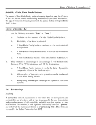 Forms of Business Organisation :: 27


Suitability of Joint Hindu Family Business:

The success of Joint Hindu Family business is mostly dependent upon the efficiency
of the karta and the mutual understanding between the co-parceners. Nevertheless,
this type of business is losing its ground with the gradual decline in the joint Hindu
family system.


Intext Questions 2.3
1.     Are the following statements ‘True ‘ or ‘False ‘?

       a.      Anybody can be a member of a Joint Hindu Family business

       b.      The liability of the Karta is unlimited

       c.      A Joint Hindu Family business continues to exist on the death of
               a co-parcener

       d.      A Joint Hindu Family business ceases to exist on the death of the
               Karta

       e.      A Joint Hindu Family business comes into existence by Hindu Law

II.    State whether it is an advantage or a disadvantage of Joint Hindu Family
       business. Write ‘A’ for advantage and ‘D’ for disadvantage

       a.      A Joint Hindu Family business is run by the Karta through the
               co-operative efforts of the family members

       b.      Male members of three successive generations can be members of
               a Joint Hindu Family business

       c.      Young family members gain knowledge and experiences from older
               members


2.6    Partnership
Meaning

A partnership form of organisation is one where two or more persons are
associated to run a business with a view to earn profit. Persons from similar
background or persons of different ability and skills, may join together to carry
on a business. Each member of such a group is individually known as ‘partner’
and collectively the members are known as a ‘partnership firm’. These firms are
governed by the Indian Partnership Act, 1932.
 