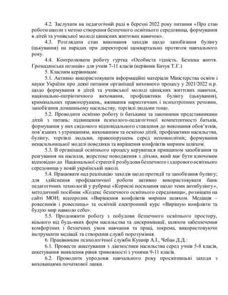 4.2. Заслухати на педагогічній раді в березні 2022 року питання «Про стан
роботишколи з метою створення безпечного освітнього середовища, формування
в дітей та учнівської молоді ціннісних життєвих навичок».
4.3. Розглядати стан виконання заходів щодо запобігання булінгу
(цькування) на нарадах при директорові щоквартально протягом навчального
року.
4.4. Контролювати роботу гуртка «Особиста гідність. Безпека життя.
Громадянська позиція» для учнів 7-11 класів (керівник Бачук Т.Г.)
5. Класним керівникам:
5.1. Активно використовувати інформаційні матеріали Міністерства освіти і
науки України про деякі питання організації виховного процесу у 2021/2022 н.р.
щодо формування в дітей та учнівської молоді ціннісних життєвих навичок,
національно-патріотичного виховання, профілактики булінгу (цькування),
кримінальних правопорушень, вживання наркотичних і психотропних речовин,
запобігання домашньому насильству, торгівлі людьми тощо.
5.2. Проводити освітню роботу із батьками та законними представниками
дітей з питань: підвищення психолого-педагогічної компетентності батьків,
формування у них свідомого відповідального ставлення до виконання обов’язків,
пов’язаних з утриманням, вихованням та освітою дітей, профілактики насильства,
булінгу, торгівлі людьми, правопорушень серед неповнолітніх; формування
ненасильницької моделі поведінки та вирішення конфліктів мирним шляхом.
5.3. В організації освітнього процесу керуватися принципом запобігання та
реагування на насилля, жорстоке поводження з дітьми, який має бути ключовим
відповідно до Національної стратегії розбудовибезпечного іздоровогоосвітнього
середовища у новій українській школі.
5.4. Працювати над реалізацію заходів щодо протидії та запобігання булінгу;
для здійснення профілактичної роботи активно використовувати банк
педагогічних технологій у рубриці «Корисні посилання щодо теми антибулінгу»,
методичний посібник «Кодекс безпечного освітнього середовища», розміщені на
сайті МОН; відеоролик «Вирішення конфліктів мирним шляхом. Медіація –
ровесників і ровесниць» та освітній електронний курс «Вирішую конфлікти та
будую мир навколо себе».
5.5. Продовжити роботу з побудови безпечного освітнього простору,
вільного від будь-яких форм насильства та дискримінації, шляхом забезпечення
комфортних і безпечних умов навчання та праці, зокрема, використовуючи
інструменти медіації та створення служб порозуміння.
6. Працівникам психологічної служби Кушнір А.І., Чебан Д.Д.:
6.1. Провести анкетування з діагностики насильства серед учнів 5-8 класів,
анкетування виявлення рівня тривожності з учнями 9-11 класів.
6.2. Проводити упродовж навчального року просвітницькі заходи з
вихованцями початкової ланки.
 