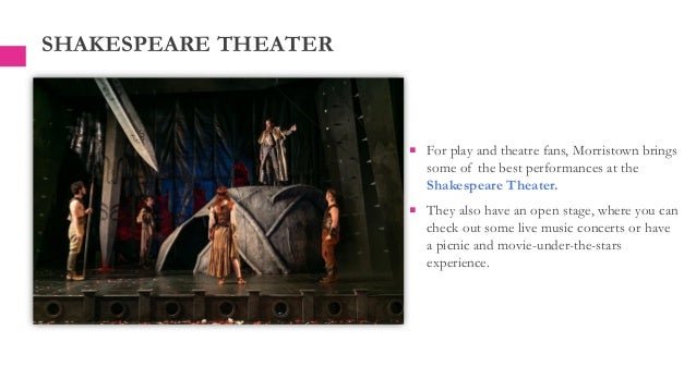  For play and theatre fans, Morristown brings
some of the best performances at the
Shakespeare Theater.
 They also have an open stage, where you can
check out some live music concerts or have
a picnic and movie-under-the-stars
experience.
SHAKESPEARE THEATER
 