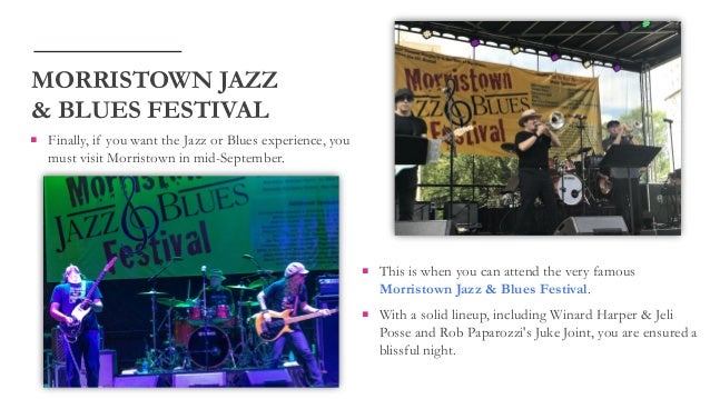  Finally, if you want the Jazz or Blues experience, you
must visit Morristown in mid-September.
MORRISTOWN JAZZ
& BLUES FESTIVAL
 This is when you can attend the very famous
Morristown Jazz & Blues Festival.
 With a solid lineup, including Winard Harper & Jeli
Posse and Rob Paparozzi's Juke Joint, you are ensured a
blissful night.
 