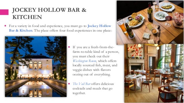  If you are a fresh-from-the-
farm-to-table kind of a person,
you must check out their
Washington Room, which offers
locally sourced fish, meat, and
veggie dishes with flavors
oozing out of everything.
 The Vail Bar offers delicious
cocktails and meals that go
together.
JOCKEY HOLLOW BAR &
KITCHEN
 For a variety in food and experience, you must go to Jockey Hollow
Bar & Kitchen. The place offers four food experiences in one place:
 