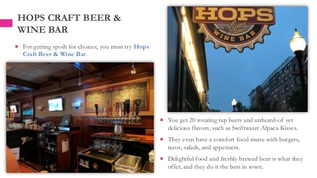  You get 20 rotating tap beers and unheard-of yet
delicious flavors, such as Swiftwater Alpaca Kisses.
 They even have a comfort food menu with burgers,
tacos, salads, and appetizers.
 Delightful food and freshly brewed beer is what they
offer, and they do it the best in town.
HOPS CRAFT BEER &
WINE BAR
 For getting spoilt for choices, you must try Hops
Craft Beer & Wine Bar.
 