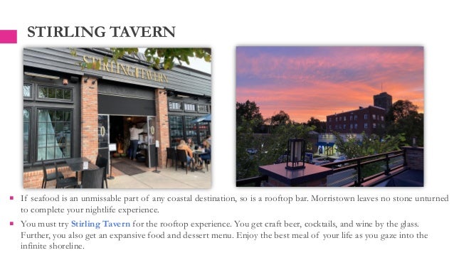 STIRLING TAVERN
 If seafood is an unmissable part of any coastal destination, so is a rooftop bar. Morristown leaves no stone unturned
to complete your nightlife experience.
 You must try Stirling Tavern for the rooftop experience. You get craft beer, cocktails, and wine by the glass.
Further, you also get an expansive food and dessert menu. Enjoy the best meal of your life as you gaze into the
infinite shoreline.
 