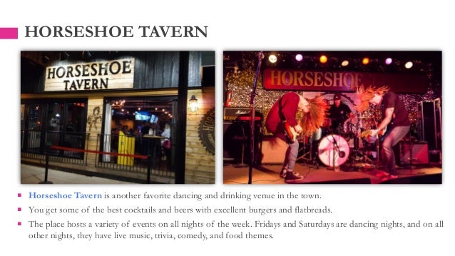  Horseshoe Tavern is another favorite dancing and drinking venue in the town.
 You get some of the best cocktails and beers with excellent burgers and flatbreads.
 The place hosts a variety of events on all nights of the week. Fridays and Saturdays are dancing nights, and on all
other nights, they have live music, trivia, comedy, and food themes.
HORSESHOE TAVERN
 