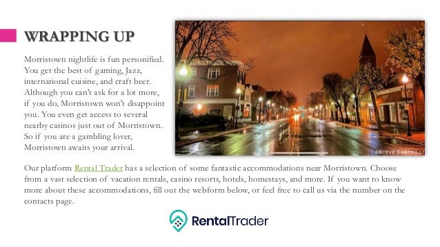 WRAPPING UP
Morristown nightlife is fun personified.
You get the best of gaming, Jazz,
international cuisine, and craft beer.
Although you can't ask for a lot more,
if you do, Morristown won't disappoint
you. You even get access to several
nearby casinos just out of Morristown.
So if you are a gambling lover,
Morristown awaits your arrival.
Our platform Rental Trader has a selection of some fantastic accommodations near Morristown. Choose
from a vast selection of vacation rentals, casino resorts, hotels, homestays, and more. If you want to know
more about these accommodations, fill out the webform below, or feel free to call us via the number on the
contacts page.
 