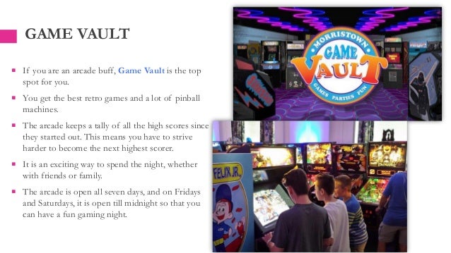 GAME VAULT
 If you are an arcade buff, Game Vault is the top
spot for you.
 You get the best retro games and a lot of pinball
machines.
 The arcade keeps a tally of all the high scores since
they started out. This means you have to strive
harder to become the next highest scorer.
 It is an exciting way to spend the night, whether
with friends or family.
 The arcade is open all seven days, and on Fridays
and Saturdays, it is open till midnight so that you
can have a fun gaming night.
 