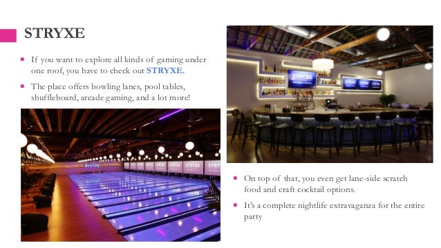 STRYXE
 If you want to explore all kinds of gaming under
one roof, you have to check out STRYXE.
 The place offers bowling lanes, pool tables,
shuffleboard, arcade gaming, and a lot more!
 On top of that, you even get lane-side scratch
food and craft cocktail options.
 It’s a complete nightlife extravaganza for the entire
party
 