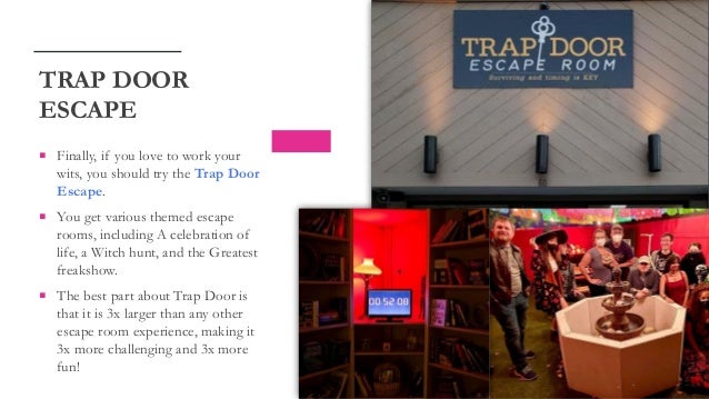  Finally, if you love to work your
wits, you should try the Trap Door
Escape.
 You get various themed escape
rooms, including A celebration of
life, a Witch hunt, and the Greatest
freakshow.
 The best part about Trap Door is
that it is 3x larger than any other
escape room experience, making it
3x more challenging and 3x more
fun!
TRAP DOOR
ESCAPE
 