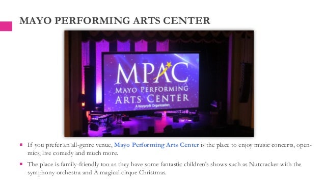  If you prefer an all-genre venue, Mayo Performing Arts Center is the place to enjoy music concerts, open-
mics, live comedy and much more.
 The place is family-friendly too as they have some fantastic children's shows such as Nutcracker with the
symphony orchestra and A magical cirque Christmas.
MAYO PERFORMING ARTS CENTER
 