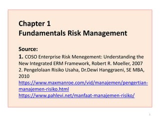Chapter 1
Fundamentals Risk Management
Source:
1. COSO Enterprise Risk Menegement: Understanding the
New Integrated ERM Framework, Robert R. Moeller, 2007
2. Pengelolaan Risiko Usaha, Dr.Dewi Hanggraeni, SE MBA,
2010
https://www.maxmanroe.com/vid/manajemen/pengertian-
manajemen-risiko.html
https://www.pahlevi.net/manfaat-manajemen-risiko/
1
 