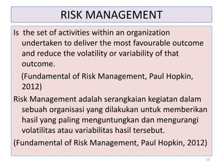 RISK MANAGEMENT
Is the set of activities within an organization
undertaken to deliver the most favourable outcome
and reduce the volatility or variability of that
outcome.
(Fundamental of Risk Management, Paul Hopkin,
2012)
Risk Management adalah serangkaian kegiatan dalam
sebuah organisasi yang dilakukan untuk memberikan
hasil yang paling menguntungkan dan mengurangi
volatilitas atau variabilitas hasil tersebut.
(Fundamental of Risk Management, Paul Hopkin, 2012)
10
 