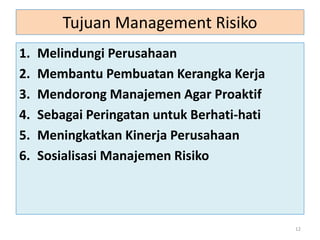 Tujuan Management Risiko
1. Melindungi Perusahaan
2. Membantu Pembuatan Kerangka Kerja
3. Mendorong Manajemen Agar Proaktif
4. Sebagai Peringatan untuk Berhati-hati
5. Meningkatkan Kinerja Perusahaan
6. Sosialisasi Manajemen Risiko
12
 