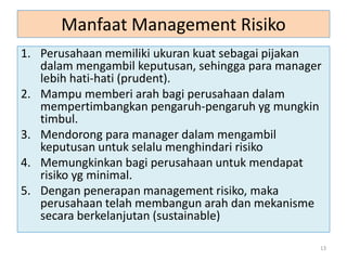 Manfaat Management Risiko
1. Perusahaan memiliki ukuran kuat sebagai pijakan
dalam mengambil keputusan, sehingga para manager
lebih hati-hati (prudent).
2. Mampu memberi arah bagi perusahaan dalam
mempertimbangkan pengaruh-pengaruh yg mungkin
timbul.
3. Mendorong para manager dalam mengambil
keputusan untuk selalu menghindari risiko
4. Memungkinkan bagi perusahaan untuk mendapat
risiko yg minimal.
5. Dengan penerapan management risiko, maka
perusahaan telah membangun arah dan mekanisme
secara berkelanjutan (sustainable)
13
 