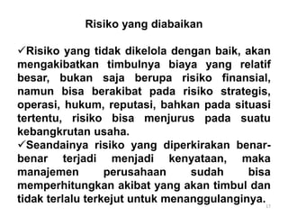 17
Risiko yang diabaikan
Risiko yang tidak dikelola dengan baik, akan
mengakibatkan timbulnya biaya yang relatif
besar, bukan saja berupa risiko finansial,
namun bisa berakibat pada risiko strategis,
operasi, hukum, reputasi, bahkan pada situasi
tertentu, risiko bisa menjurus pada suatu
kebangkrutan usaha.
Seandainya risiko yang diperkirakan benar-
benar terjadi menjadi kenyataan, maka
manajemen perusahaan sudah bisa
memperhitungkan akibat yang akan timbul dan
tidak terlalu terkejut untuk menanggulanginya.
 