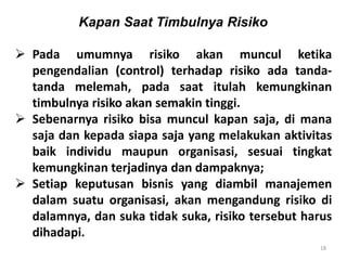 18
Kapan Saat Timbulnya Risiko
 Pada umumnya risiko akan muncul ketika
pengendalian (control) terhadap risiko ada tanda-
tanda melemah, pada saat itulah kemungkinan
timbulnya risiko akan semakin tinggi.
 Sebenarnya risiko bisa muncul kapan saja, di mana
saja dan kepada siapa saja yang melakukan aktivitas
baik individu maupun organisasi, sesuai tingkat
kemungkinan terjadinya dan dampaknya;
 Setiap keputusan bisnis yang diambil manajemen
dalam suatu organisasi, akan mengandung risiko di
dalamnya, dan suka tidak suka, risiko tersebut harus
dihadapi.
 