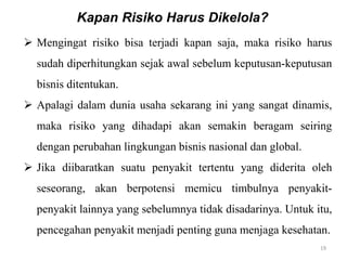 19
 Mengingat risiko bisa terjadi kapan saja, maka risiko harus
sudah diperhitungkan sejak awal sebelum keputusan-keputusan
bisnis ditentukan.
 Apalagi dalam dunia usaha sekarang ini yang sangat dinamis,
maka risiko yang dihadapi akan semakin beragam seiring
dengan perubahan lingkungan bisnis nasional dan global.
 Jika diibaratkan suatu penyakit tertentu yang diderita oleh
seseorang, akan berpotensi memicu timbulnya penyakit-
penyakit lainnya yang sebelumnya tidak disadarinya. Untuk itu,
pencegahan penyakit menjadi penting guna menjaga kesehatan.
Kapan Risiko Harus Dikelola?
 