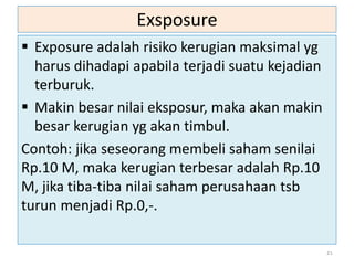 Exsposure
 Exposure adalah risiko kerugian maksimal yg
harus dihadapi apabila terjadi suatu kejadian
terburuk.
 Makin besar nilai eksposur, maka akan makin
besar kerugian yg akan timbul.
Contoh: jika seseorang membeli saham senilai
Rp.10 M, maka kerugian terbesar adalah Rp.10
M, jika tiba-tiba nilai saham perusahaan tsb
turun menjadi Rp.0,-.
21
 