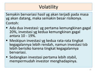 Volatility
Semakin bervariasi hasil yg akan terjadi pada masa
yg akan datang, maka semakin besar risikonya.
Contoh:
 Ada dua investasi: yg pertama kemungkinan gagal
20%, investasi yg kedua kemungkinan gagal
antara 10 - 19%.
 Meskipun investasi yg kedua rata-rata tingkat
kegagalannya lebih rendah, namun investasi tsb
lebih berisiko karena tingkat kegagalannya
bervariasi.
 Sedangkan investasi pertama lebih stabil,
mempermudah investor menghadapinya.
22
 