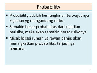 Probability
 Probability adalah kemungkinan terwujudnya
kejadian yg mengandung risiko.
 Semakin besar probabilitas dari kejadian
berisiko, maka akan semakin besar risikonya.
 Misal: lokasi rumah yg rawan banjir, akan
meningkatkan probabilitas terjadinya
bencana.
23
 