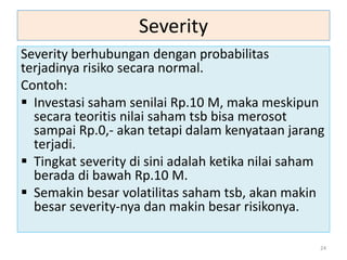 Severity
Severity berhubungan dengan probabilitas
terjadinya risiko secara normal.
Contoh:
 Investasi saham senilai Rp.10 M, maka meskipun
secara teoritis nilai saham tsb bisa merosot
sampai Rp.0,- akan tetapi dalam kenyataan jarang
terjadi.
 Tingkat severity di sini adalah ketika nilai saham
berada di bawah Rp.10 M.
 Semakin besar volatilitas saham tsb, akan makin
besar severity-nya dan makin besar risikonya.
24
 
