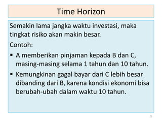 Time Horizon
Semakin lama jangka waktu investasi, maka
tingkat risiko akan makin besar.
Contoh:
 A memberikan pinjaman kepada B dan C,
masing-masing selama 1 tahun dan 10 tahun.
 Kemungkinan gagal bayar dari C lebih besar
dibanding dari B, karena kondisi ekonomi bisa
berubah-ubah dalam waktu 10 tahun.
25
 