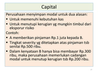 Capital
Perusahaan menyimpan modal untuk dua alasan:
 Untuk memenuhi kebutuhan kas
 Untuk menutupi kerugian yg mungkin timbul dari
eksporur risiko
Contoh:
 A memberikan pinjaman Rp.1 juta kepada B.
 Tingkat severity yg ditetapkan atas pinjaman tsb
senilai Rp.500 ribu.
 Dalam kenyataan B hanya bisa membayar Rp.300
ribu, maka perusahaan memerlukan cadangan
modal untuk menutup kerugian tsb Rp.200 ribu.
27
 