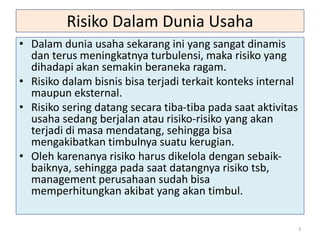 Risiko Dalam Dunia Usaha
• Dalam dunia usaha sekarang ini yang sangat dinamis
dan terus meningkatnya turbulensi, maka risiko yang
dihadapi akan semakin beraneka ragam.
• Risiko dalam bisnis bisa terjadi terkait konteks internal
maupun eksternal.
• Risiko sering datang secara tiba-tiba pada saat aktivitas
usaha sedang berjalan atau risiko-risiko yang akan
terjadi di masa mendatang, sehingga bisa
mengakibatkan timbulnya suatu kerugian.
• Oleh karenanya risiko harus dikelola dengan sebaik-
baiknya, sehingga pada saat datangnya risiko tsb,
management perusahaan sudah bisa
memperhitungkan akibat yang akan timbul.
3
 