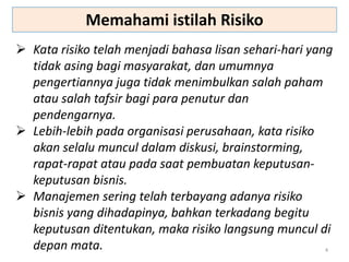 4
 Kata risiko telah menjadi bahasa lisan sehari-hari yang
tidak asing bagi masyarakat, dan umumnya
pengertiannya juga tidak menimbulkan salah paham
atau salah tafsir bagi para penutur dan
pendengarnya.
 Lebih-lebih pada organisasi perusahaan, kata risiko
akan selalu muncul dalam diskusi, brainstorming,
rapat-rapat atau pada saat pembuatan keputusan-
keputusan bisnis.
 Manajemen sering telah terbayang adanya risiko
bisnis yang dihadapinya, bahkan terkadang begitu
keputusan ditentukan, maka risiko langsung muncul di
depan mata.
Memahami istilah Risiko
 
