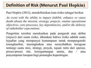 6
Paul Hopkin (2012), mendefinisikan kata risiko sebagai berikut.
An event with the ability to impact (inhibit, enhance or cause
doubt about) the mission, strategy, projects, routine operationm
objectives, core processes, key dependencies, and/or the delivery
of stakeholder expectations.
Pengertian tersebut menekankan pada pengaruh atau akibat
(impact) dari suatu risiko, dikatakan bahwa risiko adalah suatu
kejadian yang mempunyai kemampuan untuk mempengaruhi
(menghambat, meningkatkan atau menyebabkan keraguan
tentang) suatu misi, strategi, proyek, tujuan rutin dari operasi,
proses-proses inti, ketergantungan utama, dan / atau
penyampaian harapan bagi pemangku kepentingan.
Definition of Risk (Menurut Paul Hopkin)
 