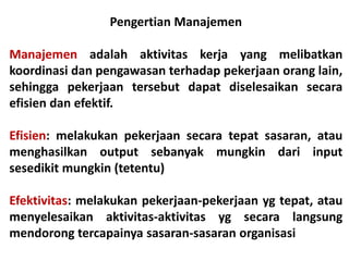 Pengertian Manajemen
Manajemen adalah aktivitas kerja yang melibatkan
koordinasi dan pengawasan terhadap pekerjaan orang lain,
sehingga pekerjaan tersebut dapat diselesaikan secara
efisien dan efektif.
Efisien: melakukan pekerjaan secara tepat sasaran, atau
menghasilkan output sebanyak mungkin dari input
sesedikit mungkin (tetentu)
Efektivitas: melakukan pekerjaan-pekerjaan yg tepat, atau
menyelesaikan aktivitas-aktivitas yg secara langsung
mendorong tercapainya sasaran-sasaran organisasi
 