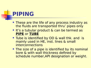 PIPING
 These are the life of any process industry as
the fluids are transported thru’ pipes only
 It’s a tubular product & can be termed as
PIPE or TUBE
 Tube is identified by OD & wall thk. and is
mainly used in HE, inst. lines & small
interconnections
 The size of a pipe is identified by its nominal
bore & with wall thickness defined by
schedule number,API designation or weight.
 