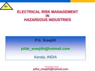 Ex
P.G.Sreejith, Kerala
ELECTRICAL RISK MANAGEMENT
IN
HAZARDOUS INDUSTRIES
&
SELECTION OF ELECTRICAL EQUIPMENT
FOR FLAMMABLE ATMOSPHERES
P.G. Sreejith
pillai_sreejith@hotmail.com
Kerala, INDIA
pillai_sreejith@hotmail.com
 