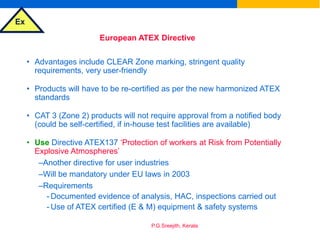 Ex
P.G.Sreejith, Kerala
European ATEX Directive
• Advantages include CLEAR Zone marking, stringent quality
requirements, very user-friendly
• Products will have to be re-certified as per the new harmonized ATEX
standards
• CAT 3 (Zone 2) products will not require approval from a notified body
(could be self-certified, if in-house test facilities are available)
• Use Directive ATEX137 ‘Protection of workers at Risk from Potentially
Explosive Atmospheres’
–Another directive for user industries
–Will be mandatory under EU laws in 2003
–Requirements
- Documented evidence of analysis, HAC, inspections carried out
- Use of ATEX certified (E & M) equipment & safety systems
 