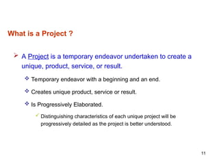 11
What is a Project ?
 A Project is a temporary endeavor undertaken to create a
unique, product, service, or result.
 Temporary endeavor with a beginning and an end.
 Creates unique product, service or result.
 Is Progressively Elaborated.
 Distinguishing characteristics of each unique project will be
progressively detailed as the project is better understood.
 