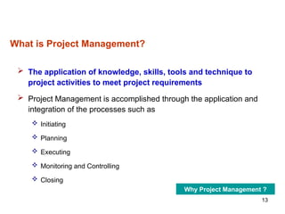 13
What is Project Management?
 The application of knowledge, skills, tools and technique to
project activities to meet project requirements
 Project Management is accomplished through the application and
integration of the processes such as
 Initiating
 Planning
 Executing
 Monitoring and Controlling
 Closing
Why Project Management ?
 