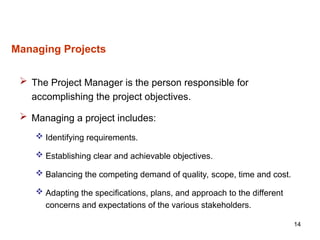 14
Managing Projects
 The Project Manager is the person responsible for
accomplishing the project objectives.
 Managing a project includes:
 Identifying requirements.
 Establishing clear and achievable objectives.
 Balancing the competing demand of quality, scope, time and cost.
 Adapting the specifications, plans, and approach to the different
concerns and expectations of the various stakeholders.
 