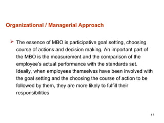 17
Organizational / Managerial Approach
 The essence of MBO is participative goal setting, choosing
course of actions and decision making. An important part of
the MBO is the measurement and the comparison of the
employee’s actual performance with the standards set.
Ideally, when employees themselves have been involved with
the goal setting and the choosing the course of action to be
followed by them, they are more likely to fulfill their
responsibilities
 