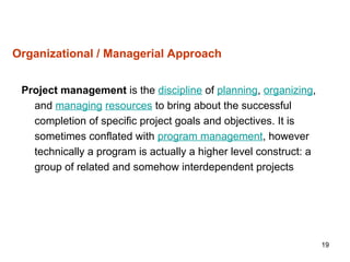 19
Organizational / Managerial Approach
Project management is the discipline of planning, organizing,
and managing resources to bring about the successful
completion of specific project goals and objectives. It is
sometimes conflated with program management, however
technically a program is actually a higher level construct: a
group of related and somehow interdependent projects
 