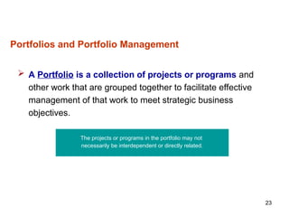 23
Portfolios and Portfolio Management
 A Portfolio is a collection of projects or programs and
other work that are grouped together to facilitate effective
management of that work to meet strategic business
objectives.
The projects or programs in the portfolio may not
necessarily be interdependent or directly related.
 