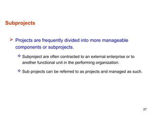 27
 Projects are frequently divided into more manageable
components or subprojects.
 Subproject are often contracted to an external enterprise or to
another functional unit in the performing organization.
 Sub projects can be referred to as projects and managed as such.
Subprojects
 