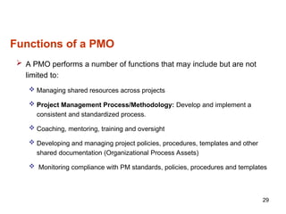 Functions of a PMO
 A PMO performs a number of functions that may include but are not
limited to:
 Managing shared resources across projects
 Project Management Process/Methodology: Develop and implement a
consistent and standardized process.
 Coaching, mentoring, training and oversight
 Developing and managing project policies, procedures, templates and other
shared documentation (Organizational Process Assets)
 Monitoring compliance with PM standards, policies, procedures and templates
29
 