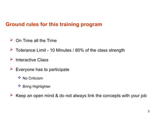 3
Ground rules for this training program
 On Time all the Time
 Tolerance Limit - 10 Minutes / 80% of the class strength
 Interactive Class
 Everyone has to participate
 No Criticism
 Bring Highlighter
 Keep an open mind & do not always link the concepts with your job
 